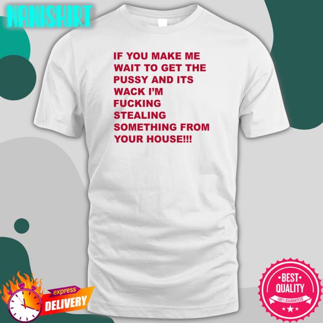 If You Make Me Wait To Get The Pussy And Its Wack I'm Fucking Stealing Something From Your House Shirt